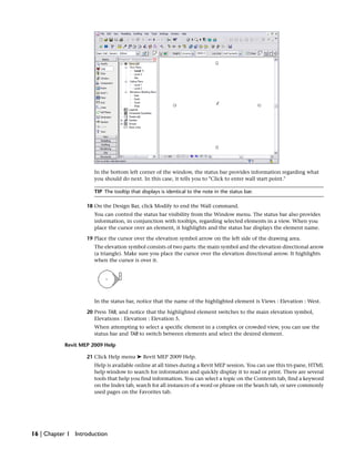In the bottom left corner of the window, the status bar provides information regarding what
you should do next. In this case, it tells you to "Click to enter wall start point."
TIP The tooltip that displays is identical to the note in the status bar.
18 On the Design Bar, click Modify to end the Wall command.
You can control the status bar visibility from the Window menu. The status bar also provides
information, in conjunction with tooltips, regarding selected elements in a view. When you
place the cursor over an element, it highlights and the status bar displays the element name.
19 Place the cursor over the elevation symbol arrow on the left side of the drawing area.
The elevation symbol consists of two parts: the main symbol and the elevation directional arrow
(a triangle). Make sure you place the cursor over the elevation directional arrow. It highlights
when the cursor is over it.
In the status bar, notice that the name of the highlighted element is Views : Elevation : West.
20 Press TAB, and notice that the highlighted element switches to the main elevation symbol,
Elevations : Elevation : Elevation 5.
When attempting to select a specific element in a complex or crowded view, you can use the
status bar and TAB to switch between elements and select the desired element.
Revit MEP 2009 Help
21 Click Help menu ➤ Revit MEP 2009 Help.
Help is available online at all times during a Revit MEP session. You can use this tri-pane, HTML
help window to search for information and quickly display it to read or print. There are several
tools that help you find information. You can select a topic on the Contents tab, find a keyword
on the Index tab, search for all instances of a word or phrase on the Search tab, or save commonly
used pages on the Favorites tab.
16 | Chapter 1 Introduction
 