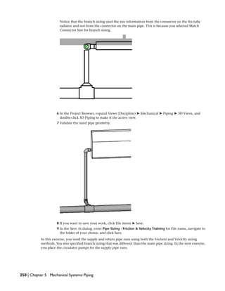 Notice that the branch sizing used the size information from the connector on the fin-tube
radiator and not from the connector on the main pipe. This is because you selected Match
Connector Size for branch sizing.
6 In the Project Browser, expand Views (Discipline) ➤ Mechanical ➤ Piping ➤ 3D Views, and
double-click 3D Piping to make it the active view.
7 Validate the sized pipe geometry.
8 If you want to save your work, click File menu ➤ Save.
9 In the Save As dialog, enter Pipe Sizing - Friction & Velocity Training for File name, navigate to
the folder of your choice, and click Save.
In this exercise, you sized the supply and return pipe runs using both the Friction and Velocity sizing
methods. You also specified branch sizing that was different than the main pipe sizing. In the next exercise,
you place the circulator pumps for the supply pipe runs.
250 | Chapter 5 Mechanical Systems: Piping
 