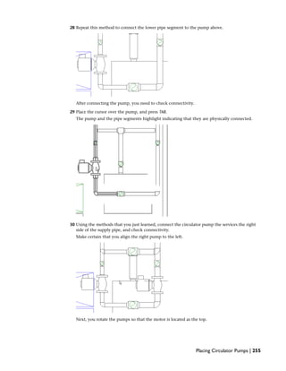 28 Repeat this method to connect the lower pipe segment to the pump above.
After connecting the pump, you need to check connectivity.
29 Place the cursor over the pump, and press TAB.
The pump and the pipe segments highlight indicating that they are physically connected.
30 Using the methods that you just learned, connect the circulator pump the services the right
side of the supply pipe, and check connectivity.
Make certain that you align the right pump to the left.
Next, you rotate the pumps so that the motor is located as the top.
Placing Circulator Pumps | 255
 