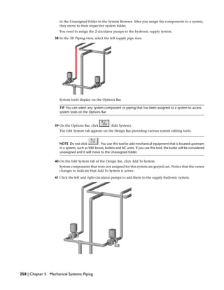 in the Unassigned folder in the System Browser. After you assign the components to a system,
they move to their respective system folder.
You need to assign the 2 circulator pumps to the hydronic supply system.
38 In the 3D Piping view, select the left supply pipe riser.
System tools display on the Options Bar.
TIP You can select any system component or piping that has been assigned to a system to access
system tools on the Options Bar.
39 On the Options Bar, click (Edit System).
The Edit System tab appears on the Design Bar providing various system editing tools.
NOTE Do not click . You use this tool to add mechanical equipment that is located upstream
in a system, such as VAV boxes, boilers and AC units. If you use this tool, the boiler will be considered
unassigned and it will move to the Unassigned folder.
40 On the Edit System tab of the Design Bar, click Add To System.
System components that were not assigned for this system are grayed out. Notice that the cursor
changes to indicate that Add To System is active.
41 Click the left and right circulator pumps to add them to the supply hydronic system.
258 | Chapter 5 Mechanical Systems: Piping
 
