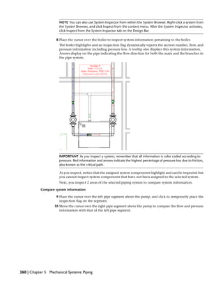 NOTE You can also use System Inspector from within the System Browser. Right-click a system from
the System Browser, and click Inspect from the context menu. After the System Inspector activates,
click Inspect from the System Inspector tab on the Design Bar.
8 Place the cursor over the boiler to inspect system information pertaining to the boiler.
The boiler highlights and an inspection flag dynamically reports the section number, flow, and
pressure information including pressure loss. A tooltip also displays this system information.
Arrows display on the pipe indicating the flow direction for both the main and the branches in
the pipe system.
IMPORTANT As you inspect a system, remember that all information is color coded according to
pressure. Red information and arrows indicate the highest percentage of pressure loss due to friction,
also known as the critical path.
As you inspect, notice that the assigned system components highlight and can be inspected but
you cannot inspect system components that have not been assigned to the selected system.
Next, you inspect 2 areas of the selected piping system to compare system information.
Compare system information
9 Place the cursor over the left pipe segment above the pump, and click to temporarily place the
inspection flag on the segment.
10 Move the cursor over the right pipe segment above the pump to compare the flow and pressure
information with that of the left pipe segment.
260 | Chapter 5 Mechanical Systems: Piping
 
