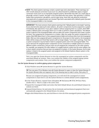 4 NOTE The check systems warnings contain a system type and a description. These warnings can
refer to both physical connection issues (such as a disconnected or problematic pipe) or logical
connection issues (such as an improperly assigned system). Remember that after you create pipe to
physically connect a system, the pipe is now associated with that system. Pipe geometry is used for
system flow and pressure calculations, and for pipe sizing. Note that only physical connections
associated with an assigned system are checked. Pipe that is associated with a default system (located
in the Unassigned folder) is not checked.
IMPORTANT The most common check systems warning is the “default system is not empty” warning.
As you learned when placing fin-tube radiators, all system components must be assigned to a system
immediately after placement. If you place radiators without assigning them to a system, Revit MEP
creates a default system and assigns them to it in order to perform system calculations. The default
system is placed in the Unassigned folder until you select the system components and create a system
for them, thus assigning the components to a system. After you assign the system components to a
system, Revit MEP places them in their assigned systems folder and removes them from the Unassigned
folder. After you have assigned all system components for the project to their systems, the Unassigned
folder will be empty and Check Pipe Systems will no longer display “not empty” warnings. Note that
a system component may be listed in both its assigned system and in the Unassigned folder. This
occurs because the assigned system component can be connected to multiple systems (it contains
different system connectors), and you have not yet assigned the component to the other systems.
For example, you assigned a fin-tube radiator to a supply hydronic system but the same radiator has
a return system connector that you have not assigned to a system. In the System Browser, the fin-tube
radiator is listed in the assigned system and assigned to the Default Hydronic Return system in the
Unassigned folder.
Next, you open the System Browser to view the unassigned air system components and the
associated default air systems. Then, you confirm the validity of the assigned piping system
components and systems. Next, you confirm the system component assignments.
Use the System Browser to confirm piping system assignments
5 Click Window menu ➤ System Browser to open the System Browser.
TIP You can press F9 (or Window menu ➤ System Browser) to open or close the System Browser. If
the System Browser does not respond, click in the drawing area to make it active, then press F9.
Because you assigned all piping components, you will check the unassigned air system
components to learn how to use the System Browser to confirm default system assignments.
6 In the Project Browser, expand Views (Discipline) ➤ Mechanical ➤ HVAC ➤ Floor Plans,
double-click 2 - Mech to make it the active view.
7 Expand the Unassigned folder and notice that both Default Return Air and Default Exhaust Air
systems are listed.
8 Expand Default Return Air and notice the air terminals and mechanical equipment that were
automatically assigned to the Default Return Air system.
9 Right-click Default Return Air, and click Show to view all of the unassigned system components.
Checking Piping Systems | 263
 
