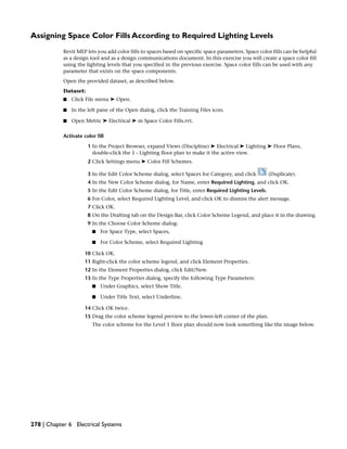 Assigning Space Color Fills According to Required Lighting Levels
Revit MEP lets you add color fills to spaces based on specific space parameters. Space color fills can be helpful
as a design tool and as a design communications document. In this exercise you will create a space color fill
using the lighting levels that you specified in the previous exercise. Space color fills can be used with any
parameter that exists on the space components.
Open the provided dataset, as described below.
Dataset:
■ Click File menu ➤ Open.
■ In the left pane of the Open dialog, click the Training Files icon.
■ Open Metric ➤ Electrical ➤ m Space Color Fills.rvt.
Activate color fill
1 In the Project Browser, expand Views (Discipline) ➤ Electrical ➤ Lighting ➤ Floor Plans,
double-click the 1 - Lighting floor plan to make it the active view.
2 Click Settings menu ➤ Color Fill Schemes.
3 In the Edit Color Scheme dialog, select Spaces for Category, and click (Duplicate).
4 In the New Color Scheme dialog, for Name, enter Required Lighting, and click OK.
5 In the Edit Color Scheme dialog, for Title, enter Required Lighting Levels.
6 For Color, select Required Lighting Level, and click OK to dismiss the alert message.
7 Click OK.
8 On the Drafting tab on the Design Bar, click Color Scheme Legend, and place it in the drawing.
9 In the Choose Color Scheme dialog:
■ For Space Type, select Spaces,
■ For Color Scheme, select Required Lighting
10 Click OK.
11 Right-click the color scheme legend, and click Element Properties.
12 In the Element Properties dialog, click Edit/New.
13 In the Type Properties dialog, specify the following Type Parameters:
■ Under Graphics, select Show Title.
■ Under Title Text, select Underline.
14 Click OK twice.
15 Drag the color scheme legend preview to the lower-left corner of the plan.
The color scheme for the Level 1 floor plan should now look something like the image below.
278 | Chapter 6 Electrical Systems
 