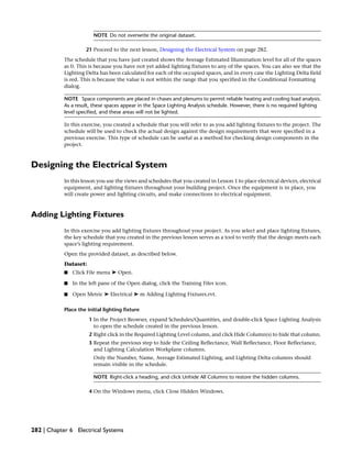 NOTE Do not overwrite the original dataset.
21 Proceed to the next lesson, Designing the Electrical System on page 282.
The schedule that you have just created shows the Average Estimated Illumination level for all of the spaces
as 0. This is because you have not yet added lighting fixtures to any of the spaces. You can also see that the
Lighting Delta has been calculated for each of the occupied spaces, and in every case the Lighting Delta field
is red. This is because the value is not within the range that you specified in the Conditional Formatting
dialog.
NOTE Space components are placed in chases and plenums to permit reliable heating and cooling load analysis.
As a result, these spaces appear in the Space Lighting Analysis schedule. However, there is no required lighting
level specified, and these areas will not be lighted.
In this exercise, you created a schedule that you will refer to as you add lighting fixtures to the project. The
schedule will be used to check the actual design against the design requirements that were specified in a
previous exercise. This type of schedule can be useful as a method for checking design components in the
project.
Designing the Electrical System
In this lesson you use the views and schedules that you created in Lesson 1 to place electrical devices, electrical
equipment, and lighting fixtures throughout your building project. Once the equipment is in place, you
will create power and lighting circuits, and make connections to electrical equipment.
Adding Lighting Fixtures
In this exercise you add lighting fixtures throughout your project. As you select and place lighting fixtures,
the key schedule that you created in the previous lesson serves as a tool to verify that the design meets each
space’s lighting requirement.
Open the provided dataset, as described below.
Dataset:
■ Click File menu ➤ Open.
■ In the left pane of the Open dialog, click the Training Files icon.
■ Open Metric ➤ Electrical ➤ m Adding Lighting Fixtures.rvt.
Place the initial lighting fixture
1 In the Project Browser, expand Schedules/Quantities, and double-click Space Lighting Analysis
to open the schedule created in the previous lesson.
2 Right click in the Required Lighting Level column, and click Hide Column(s) to hide that column.
3 Repeat the previous step to hide the Ceiling Reflectance, Wall Reflectance, Floor Reflectance,
and Lighting Calculation Workplane columns.
Only the Number, Name, Average Estimated Lighting, and Lighting Delta columns should
remain visible in the schedule.
NOTE Right-click a heading, and click Unhide All Columns to restore the hidden columns.
4 On the Windows menu, click Close Hidden Windows.
282 | Chapter 6 Electrical Systems
 