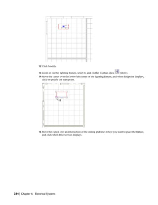 12 Click Modify.
13 Zoom in on the lighting fixture, select it, and on the Toolbar, click (Move).
14 Move the cursor over the lower-left corner of the lighting fixture, and when Endpoint displays,
click to specify the start point.
15 Move the cursor over an intersection of the ceiling grid lines where you want to place the fixture,
and click when Intersection displays.
284 | Chapter 6 Electrical Systems
 