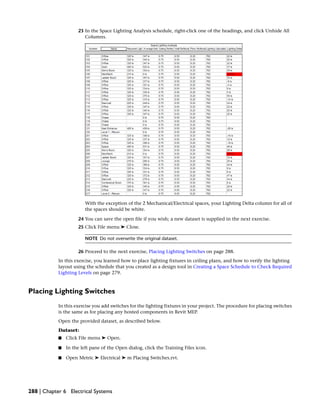 23 In the Space Lighting Analysis schedule, right-click one of the headings, and click Unhide All
Columns.
With the exception of the 2 Mechanical/Electrical spaces, your Lighting Delta column for all of
the spaces should be white.
24 You can save the open file if you wish; a new dataset is supplied in the next exercise.
25 Click File menu ➤ Close.
NOTE Do not overwrite the original dataset.
26 Proceed to the next exercise, Placing Lighting Switches on page 288.
In this exercise, you learned how to place lighting fixtures in ceiling plans, and how to verify the lighting
layout using the schedule that you created as a design tool in Creating a Space Schedule to Check Required
Lighting Levels on page 279.
Placing Lighting Switches
In this exercise you add switches for the lighting fixtures in your project. The procedure for placing switches
is the same as for placing any hosted components in Revit MEP.
Open the provided dataset, as described below.
Dataset:
■ Click File menu ➤ Open.
■ In the left pane of the Open dialog, click the Training Files icon.
■ Open Metric ➤ Electrical ➤ m Placing Switches.rvt.
288 | Chapter 6 Electrical Systems
 