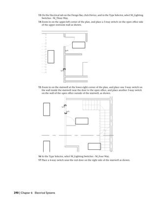 13 On the Electrical tab on the Design Bar, click Device, and in the Type Selector, select M_Lighting
Switches : M_Three Way.
14 Zoom in on the upper-left corner of the plan, and place a 3-way switch on the open office side
of the upper restroom wall as shown.
15 Zoom in on the stairwell at the lower-right corner of the plan, and place one 3-way switch on
the wall inside the stairwell near the door to the open office, and place another 3-way switch
on the wall of the open office outside of the stairwell, as shown.
16 In the Type Selector, select M_Lighting Switches : M_Four Way.
17 Place a 4-way switch near the exit door on the right side of the stairwell as shown.
290 | Chapter 6 Electrical Systems
 