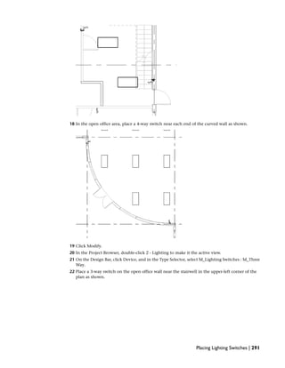 18 In the open office area, place a 4-way switch near each end of the curved wall as shown.
19 Click Modify.
20 In the Project Browser, double-click 2 - Lighting to make it the active view.
21 On the Design Bar, click Device, and in the Type Selector, select M_Lighting Switches : M_Three
Way.
22 Place a 3-way switch on the open office wall near the stairwell in the upper-left corner of the
plan as shown.
Placing Lighting Switches | 291
 