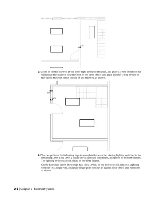 23 Zoom in on the stairwell at the lower-right corner of the plan, and place a 3-way switch on the
wall inside the stairwell near the door to the open office, and place another 3-way switch on
the wall of the open office outside of the stairwell, as shown.
24 You can perform the following steps to complete this exercise, placing lighting switches in the
remaining Level 1 and Level 2 spaces or you can close this dataset, and go on to the next exercise.
The lighting switches are all placed in the next dataset.
On the Electrical tab on the Design Bar, click Device, in the Type Selector, select M_Lighting
Switches : M_Single Pole, and place single pole switches in second-floor offices and restrooms
as shown.
292 | Chapter 6 Electrical Systems
 