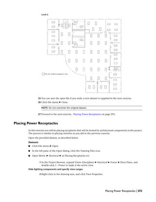 Level 2
25 You can save the open file if you wish; a new dataset is supplied in the next exercise.
26 Click File menu ➤ Close.
NOTE Do not overwrite the original dataset.
27 Proceed to the next exercise, Placing Power Receptacles on page 293.
Placing Power Receptacles
In this exercise you will be placing receptacles that will be hosted by architectural components in the project.
The process is similar to placing switches as you did in the previous exercise.
Open the provided dataset, as described below.
Dataset:
■ Click File menu ➤ Open.
■ In the left pane of the Open dialog, click the Training Files icon.
■ Open Metric ➤ Electrical ➤ m Placing Receptacles.rvt.
1 In the Project Browser, expand Views (Discipline) ➤ Electrical ➤ Power ➤ Floor Plans, and
double-click 1 - Power to make it the active view.
Hide lighting components and specify view ranges
2 Right-click in the drawing area, and click View Properties.
Placing Power Receptacles | 293
 