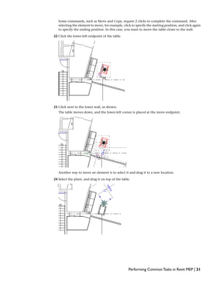 Some commands, such as Move and Copy, require 2 clicks to complete the command. After
selecting the element to move, for example, click to specify the starting position, and click again
to specify the ending position. In this case, you want to move the table closer to the wall.
22 Click the lower-left endpoint of the table.
23 Click next to the lower wall, as shown.
The table moves down, and the lower-left corner is placed at the move endpoint.
Another way to move an element is to select it and drag it to a new location.
24 Select the plant, and drag it on top of the table.
Performing Common Tasks in Revit MEP | 21
 