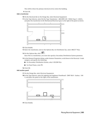 This will be where the primary electrical service enters the building.
9 Click OK.
Add a transformer
10 On the Electrical tab on the Design Bar, select Electrical Equipment.
11 In the Type Selector, select M_Dry Type Transformer - 480-208Y-120 - NEMA Type 2 : 45kVA,
and place the transformer in the Mechanical/Electrical space to the right of the panel as shown.
12 Click Modify
13 Select the transformer, and on the Options Bar, for Distribution Sys, select 480/277 Wye.
14 On the Options Bar, click .
Since this is a transformer, you must also specify a Secondary Distribution System parameter.
15 In the Element Properties dialog, under Instance Parameters, scroll down to the Electrical - Loads
category, and specify the following:
■ For Secondary Distribution System, select 120/208 Wye.
■ For Panel Name, enter T1.
16 Click OK.
Add another panel
17 On the Design Bar, select Electrical Equipment.
18 In the Type Selector, select M_Lighting and Appliance Panelboard - 208V MLO - Surface : 100
A, and place the panel to the right of the transformer.
19 Click Modify.
Placing Electrical Equipment | 303
 