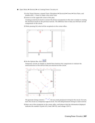 ■ Open Metric ➤ Electrical ➤ m Creating Power Circuitry.rvt.
1 In the Project Browser, expand Views (Discipline) ➤ Electrical ➤ Power ➤ Floor Plans, and
double-click 1 - Power to make it the active view.
2 Zoom in on the upper-left corner of the plan.
Creating an electrical circuit to connect the devices (receptacles) in this view is similar to creating
the electrical circuits in the previous exercise. The difference here is that you will have several
components in the circuit.
3 While pressing Ctrl, select all the receptacles in the corner office.
4 On the Options Bar, click .
Temporary circuits are display as dashed lines between the components to indicate the
interconnection of the devices that you selected for this circuit.
The generate wiring controls ( ) let you create permanent wiring for the circuit. For now,
leave the circuit as a temporary logical circuit. You will add permanent wiring in a later exercise.
5 Select one of the receptacles in the corner office, and observe that the information displayed
indicates the number of poles (#1), load (180 VA), and voltage (120 V).
Creating Power Circuitry | 307
 