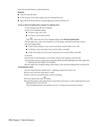 Open the provided dataset, as described below.
Dataset:
■ Click File menu ➤ Open.
■ In the left pane of the Open dialog, click the Training Files icon.
■ Open Metric ➤ Electrical ➤ m Creating Lighting Circuitry and Wires.rvt.
Create an Electrical Lighting Plan template for Lighting Views
1 Click Settings menu ➤ View Templates.
2 In the View Templates dialog:
■ For Show Type, select <all>.
■ For Names, select Electrical Plan
Click , and in the New View Template dialog, enter Electrical Lighting Plan.
3 In the right pane, under View Properties, for View Range, click Edit in the Value column.
4 In View Range dialog:
■ Under Primary Range, for Top, select Level Above, and for Offset, enter -100
■ For Bottom, select Associated Level, and for Offset, enter 800
■ Under View Depth, for Level, select Associated Level, and for Offset, enter 800
5 Click OK.
6 Scroll down to Sub-Discipline, in the Value column, select Lighting, and click OK.
7 In the Project Browser, expand Views (Discipline) ➤ Electrical ➤ Lighting ➤ Floor Plans, right-click
1 - Lighting, and click Apply View Template.
8 In the Apply View Template dialog, under Names, select Electrical Lighting Plan, and click OK.
Create lighting circuits
9 In the Project Browser, double-click 1 - Lighting to make it the active view.
10 Zoom out so that the entire plan is visible.
11 Draw a pick box around the plan to select everything.
12 On the Options Bar, click (Filter).
13 In the Filter dialog, click Check None to clear all the check boxes, re-select Lighting Devices and
Lighting Fixtures, and click OK.
Only the lighting fixtures and switches on Level 1 should now be selected, as shown.
312 | Chapter 6 Electrical Systems
 