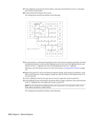 27 Create lighting circuits for the private offices, restrooms and stairwell on Level 1, and assign
each circuits to panel MDP.
28 Create permanent wiring for each circuit.
The wiring layout should look similar to the following:
29 For more practice, continue performing the steps in this exercise using the procedures and tools
described previously to create another lighting circuit for the rest of the lighting fixtures and
switches on the 1 - Lighting view, then creating lighting circuits in 2 - Lighting.
Otherwise, close the dataset and go on to the next exercise, Creating Switch Systems on page
317.
30 Right-click panel H-2, and in the Element Properties dialog, under Instance Parameters, scroll
down to the Electrical - Loads category, change the value for Max #1 Pole Breakers from 12 to
18, and click OK.
31 Create a lighting circuit for the open area on Level 2, assign the circuit to panel H-2.
32 Create lighting circuits and wiring for the private offices, lounge, conference room, and restrooms
in the 2 - Lighting view, and assign each circuit to panel H-2.
NOTE Do not include the two lighting fixtures and 3-way switch in the stairwell in either circuit.
These will be connected in a later exercise.
The wiring layout should look similar to the following:
316 | Chapter 6 Electrical Systems
 