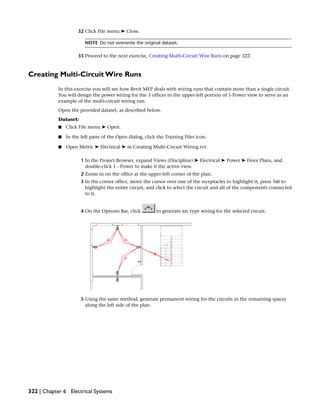 32 Click File menu ➤ Close.
NOTE Do not overwrite the original dataset.
33 Proceed to the next exercise, Creating Multi-Circuit Wire Runs on page 322.
Creating Multi-Circuit Wire Runs
In this exercise you will see how Revit MEP deals with wiring runs that contain more than a single circuit.
You will design the power wiring for the 3 offices in the upper-left portion of 1-Power view to serve as an
example of the multi-circuit wiring run.
Open the provided dataset, as described below.
Dataset:
■ Click File menu ➤ Open.
■ In the left pane of the Open dialog, click the Training Files icon.
■ Open Metric ➤ Electrical ➤ m Creating Multi-Circuit Wiring.rvt.
1 In the Project Browser, expand Views (Discipline) ➤ Electrical ➤ Power ➤ Floor Plans, and
double-click 1 - Power to make it the active view.
2 Zoom in on the office at the upper-left corner of the plan.
3 In the corner office, move the cursor over one of the receptacles to highlight it, press Tab to
highlight the entire circuit, and click to select the circuit and all of the components connected
to it.
4 On the Options Bar, click to generate arc type wiring for the selected circuit.
5 Using the same method, generate permanent wiring for the circuits in the remaining spaces
along the left side of the plan.
322 | Chapter 6 Electrical Systems
 