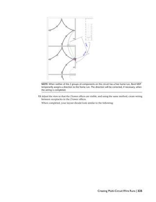 NOTE When neither of the 2 groups of components on the circuit has a free home run, Revit MEP
temporarily assigns a direction to the home run. The direction will be corrected, if necessary, when
the wiring is completed.
13 Adjust the view so that the 2 lower offices are visible, and using the same method, create wiring
between receptacles in the 2 lower offices.
When completed, your layout should look similar to the following:
Creating Multi-Circuit Wire Runs | 325
 