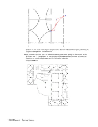 Vertices let you route wires in your project views. The wire behaves like a spline, adjusting its
shape according to the vertex location.
19 For additional practice, you can continue creating permanent wiring for the circuits in the
1 - Power and 2 - Power views, or you can close this dataset and go on to the next exercise.
Examples of completed plans are provided below for reference.
Completed 1-Power
328 | Chapter 6 Electrical Systems
 