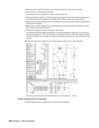 2 Zoom in on the upper-left corner of the drawing so that the corner office is visible.
3 Click Window menu ➤ Systems Browser.
The System Browser is displayed to right of the drawing area.
4 Click and hold the Title Bar of the System Browser, drag it to the bottom of the drawing area,
and when the preview expands to the width of the window, release the mouse button.
5 Right-click a column heading, and click View ➤ Electrical to limit the information displayed to
the electrical discipline.
6 Right-click a column heading in the System Browser, and click AutoFit All Columns to resize
the columns in the System Browser.
7 In the System Browser, expand Power ➤ L-1 ➤ circuit 1.
The System Browser provides another way of viewing information about the circuits that are
connected to panel L-1. There are 4 devices connected to circuit 1, each with a load of 180VA.
The System Browser also provides the name and number of the space in which the devices are
located.
8 In the System Browser, right-click one of the devices under circuit 1, and click Select.
The device you selected in the System Browser is also selected in 1 - Power.
Resolve unassigned electrical components
9 In the System Browser, collapse Power, and expand Unassigned.
330 | Chapter 6 Electrical Systems
 