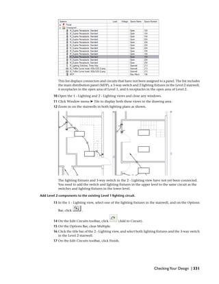This list displays connectors and circuits that have not been assigned to a panel. The list includes
the main distribution panel (MDP), a 3-way switch and 2 lighting fixtures in the Level 2 stairwell,
6 receptacles in the open area of Level 1, and 6 receptacles in the open area of Level 2.
10 Open the 1 - Lighting and 2 - Lighting views and close any windows.
11 Click Window menu ➤ Tile to display both these views in the drawing area.
12 Zoom in on the stairwells in both lighting plans as shown.
The lighting fixtures and 3-way switch in the 2 - Lighting view have not yet been connected.
You need to add the switch and lighting fixtures in the upper level to the same circuit as the
switches and lighting fixtures in the lower level.
Add Level 2 components to the existing Level 1 lighting circuit.
13 In the 1 - Lighting view, select one of the lighting fixtures in the stairwell, and on the Options
Bar, click .
14 On the Edit Circuits toolbar, click (Add to Circuit).
15 On the Options Bar, clear Multiple.
16 Click the title bar of the 2 - Lighting view, and select both lighting fixtures and the 3-way switch
in the Level 2 stairwell.
17 On the Edit Circuits toolbar, click Finish.
CheckingYour Design | 331
 