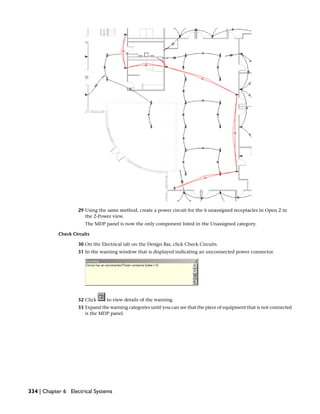 29 Using the same method, create a power circuit for the 6 unassigned receptacles in Open 2 in
the 2-Power view.
The MDP panel is now the only component listed in the Unassigned category.
Check Circuits
30 On the Electrical tab on the Design Bar, click Check Circuits.
31 In the warning window that is displayed indicating an unconnected power connector.
32 Click to view details of the warning.
33 Expand the warning categories until you can see that the piece of equipment that is not connected
is the MDP panel.
334 | Chapter 6 Electrical Systems
 