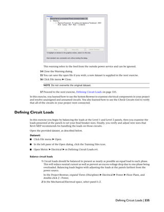 This warning refers to the feed from the outside power service and can be ignored.
34 Close the Warning dialog.
35 You can save the open file if you wish; a new dataset is supplied in the next exercise.
36 Click File menu ➤ Close.
NOTE Do not overwrite the original dataset.
37 Proceed to the next exercise, Defining Circuit Loads on page 335.
In this exercise, you learned how to use the System Browser to examine electrical components in your project
and resolve unassigned and unnamed circuits. You also learned how to use the Check Circuits tool to verify
that all of the circuits in your project were connected.
Defining Circuit Loads
In this exercise you begin by balancing the loads at the Level 1 and Level 2 panels, then you examine the
loads presented at the panels to set your final breaker sizes. Finally, you verify and adjust wire sizes that
Revit MEP recommends for handling the loads on those circuits.
Open the provided dataset, as described below.
Dataset:
■ Click File menu ➤ Open.
■ In the left pane of the Open dialog, click the Training Files icon.
■ Open Metric ➤ Electrical ➤ m Defining Circuit Loads.rvt.
Balance circuit loads
1 Circuit loads should be balanced to present as nearly as possible an equal load to each phase.
This will reduce neutral current as well as prevent an excess voltage drop due to one phase being
overloaded. Balancing loads begins with adjusting the loads at the panels farthest from the
power source.
In the Project Browser, expand Views (Discipline) ➤ Electrical ➤ Power ➤ Floor Plans, and
double-click 2 - Power.
2 In the Mechanical/Electrical space, select panel L-2.
Defining Circuit Loads | 335
 