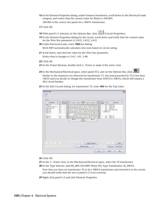 16 In the Element Properties dialog, under Instance Parameters, scroll down to the Electrical-Loads
category, and notice that the current value for Mains is 100.00A.
100.00A is the correct size panel for a 30kVA transformer.
17 Click OK.
18 With panel L-1 selected, on the Options Bar, click (Circuit Properties).
19 In the Element Properties dialog for the circuit, scroll down and verify that the current value
for the Wire Size parameter is 3-#12, 1-#12, 1-#12.
20 Under Electrical-Loads, enter 100A for Rating.
Revit MEP automatically calculates wire sizes based on circuit rating.
21 Scroll down, and click the value for the Wire Size parameter.
Notice that it changes to 3-#1, 1-#1, 1-#8.
22 Click OK.
23 In the Project Browser, double-click 2 - Power to make it the active view.
24 In the Mechanical/Electrical space, select panel H-2, and on the Options Bar, click .
Similar to the situation you observed for transformer T1, the load presented by T2 is less than
14kVA and you decide to change the transformer from 45kVA to 30kVA, which will require a
40A circuit breaker.
25 In the Edit Circuits dialog, for transformer T2, enter 40A for the Trip value.
26 Click OK.
27 In the 2 - Power view, in the Mechanical/Electrical space, select the T2 transformer.
28 In the Type Selector, selectM_480-120-208V Phase Dry Type Transformer: M_30kVA.
Now that you have set transformer T2 to be a 30kVA transformer and restored it to the circuit,
you should verify that the size of panel L-2 is set correctly.
29 Right click panel L-2 and click Element Properties.
338 | Chapter 6 Electrical Systems
 