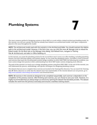 Plumbing Systems
The most common method of designing systems in Revit MEP is to work within a linked architectural building model. In
this tutorial, you will use a project file that has already been linked to an architectural model, with Space components
placed in the areas throughout the model.
NOTE The architectural model used with this tutorial is in the Architectural folder. You should maintain the relative
path to the architectural model. However, if the link is lost, you can click File menu ➤ Manage Links to reload the
linked model. On the Revit tab on the Manage Links dialog, click Reload From, navigate to Training
Files ➤ Architectural, and select m Office Building.rvt.
In this tutorial, you create the plumbing systems for the second floor men’s room in an office building, including plumbing
fixtures, hot and cold water piping, and sanitary piping. As you create the plumbing system, you follow a series of lessons
and exercises that teach the recommended systems design workflow for Revit MEP 2009. By following this workflow, you
learn system design best practices while understanding how Revit MEP makes systems designing more efficient.
The goal of this tutorial is to teach you to design plumbing systems using Revit MEP 2009. At the end of this tutorial, you
will understand the process, methodology, and specific techniques for designing plumbing systems.
The datasets that you use to complete these exercises are located in the Training Files directory. You can search the Training
Files ➤ Metric directory to verify that the datasets have been downloaded. If the tutorial datasets are not present, go to
http://www.autodesk.com/revitmep-documentation and download them.
NOTE All exercises in this tutorial are designed to be completed sequentially; each exercise is dependent on the
completion of the previous exercise. After finishing each exercise, you can choose to save your work. However, it is
highly recommended that you always begin an exercise by opening the dataset that Autodesk provides. This dataset
includes the work from the previous exercise(s) and ensures a seamless training session.
7
341
 
