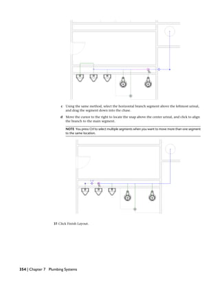 c Using the same method, select the horizontal branch segment above the leftmost urinal,
and drag the segment down into the chase.
d Move the cursor to the right to locate the snap above the center urinal, and click to align
the branch to the main segment.
NOTE You press Ctrl to select multiple segments when you want to move more than one segment
to the same location.
31 Click Finish Layout.
354 | Chapter 7 Plumbing Systems
 