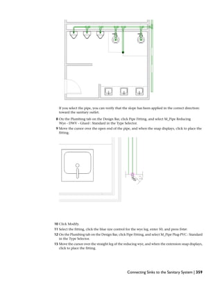 If you select the pipe, you can verify that the slope has been applied in the correct direction:
toward the sanitary outlet.
8 On the Plumbing tab on the Design Bar, click Pipe Fitting, and select M_Pipe Reducing
Wye - DWV - Glued : Standard in the Type Selector.
9 Move the cursor over the open end of the pipe, and when the snap displays, click to place the
fitting.
10 Click Modify.
11 Select the fitting, click the blue size control for the wye leg, enter 50, and press Enter.
12 On the Plumbing tab on the Design Bar, click Pipe Fitting, and select M_Pipe Plug-PVC : Standard
in the Type Selector.
13 Move the cursor over the straight leg of the reducing wye, and when the extension snap displays,
click to place the fitting.
Connecting Sinks to the Sanitary System | 359
 