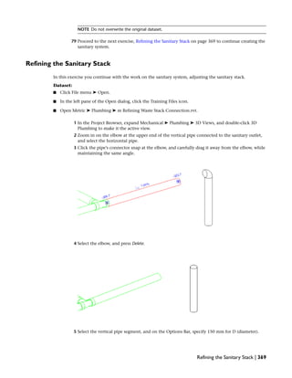 NOTE Do not overwrite the original dataset.
79 Proceed to the next exercise, Refining the Sanitary Stack on page 369 to continue creating the
sanitary system.
Refining the Sanitary Stack
In this exercise you continue with the work on the sanitary system, adjusting the sanitary stack.
Dataset:
■ Click File menu ➤ Open.
■ In the left pane of the Open dialog, click the Training Files icon.
■ Open Metric ➤ Plumbing ➤ m Refining Waste Stack Connection.rvt.
1 In the Project Browser, expand Mechanical ➤ Plumbing ➤ 3D Views, and double-click 3D
Plumbing to make it the active view.
2 Zoom in on the elbow at the upper end of the vertical pipe connected to the sanitary outlet,
and select the horizontal pipe.
3 Click the pipe’s connector snap at the elbow, and carefully drag it away from the elbow, while
maintaining the same angle.
4 Select the elbow, and press Delete.
5 Select the vertical pipe segment, and on the Options Bar, specify 150 mm for D (diameter).
Refining the Sanitary Stack | 369
 