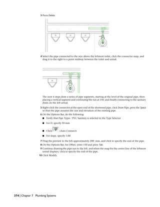 3 Press Delete.
4 Select the pipe connected to the wye above the leftmost toilet, click the connector snap, and
drag it to the right to a point midway between the toilet and urinal.
The next 4 steps draw a series of pipe segments, starting at the level of the original pipe, then
placing a vertical segment and continuing the run at 150, and finally connecting to the sanitary
drain on the left urinal.
5 Right-click the connector at the open end of the shortened pipe, click Draw Pipe, press the Space
so that the pipe assumes the size and elevation of the existing pipe.
6 On the Options Bar, do the following:
■ Verify that Pipe Types : PVC Sanitary is selected in the Type Selector
■ For D, specify 50 mm
■ Click (Auto Connect)
■ For slope, specify 1.00
7 Drag the preview to the left approximately 200 mm, and click to specify the end of the pipe.
8 On the Options Bar, for Offset, enter 150 and press Tab.
9 Continue drawing the pipe run to the left, and when the snap for the center line of the leftmost
urinal displays, click to specify the end of the pipe.
10 Click Modify.
374 | Chapter 7 Plumbing Systems
 
