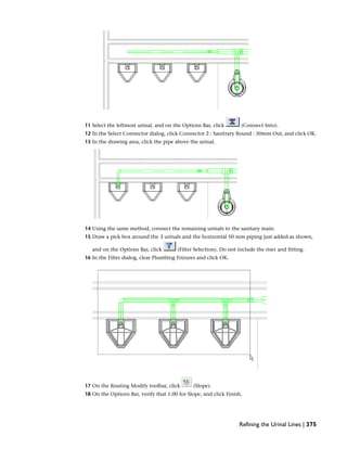 11 Select the leftmost urinal, and on the Options Bar, click (Connect Into).
12 In the Select Connector dialog, click Connector 2 : Sanitrary Round : 50mm Out, and click OK.
13 In the drawing area, click the pipe above the urinal.
14 Using the same method, connect the remaining urinals to the sanitary main.
15 Draw a pick box around the 3 urinals and the horizontal 50 mm piping just added as shown,
and on the Options Bar, click (Filter Selection). Do not include the riser and fitting.
16 In the Filter dialog, clear Plumbing Fixtures and click OK.
17 On the Routing Modify toolbar, click (Slope).
18 On the Options Bar, verify that 1.00 for Slope, and click Finish.
Refining the Urinal Lines | 375
 