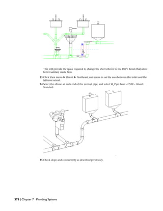 This will provide the space required to change the short elbows to the DWV Bends that allow
better sanitary waste flow.
33 Click View menu ➤ Orient ➤ Northeast, and zoom in on the area between the toilet and the
leftmost urinal.
34 Select the elbows at each end of the vertical pipe, and select M_Pipe Bend - DVW - Glued :
Standard.
35 Check slope and connectivity as described previously.
378 | Chapter 7 Plumbing Systems
 