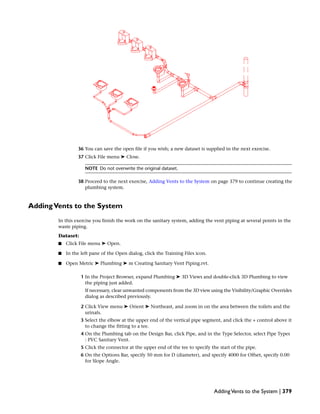 36 You can save the open file if you wish; a new dataset is supplied in the next exercise.
37 Click File menu ➤ Close.
NOTE Do not overwrite the original dataset.
38 Proceed to the next exercise, Adding Vents to the System on page 379 to continue creating the
plumbing system.
AddingVents to the System
In this exercise you finish the work on the sanitary system, adding the vent piping at several points in the
waste piping.
Dataset:
■ Click File menu ➤ Open.
■ In the left pane of the Open dialog, click the Training Files icon.
■ Open Metric ➤ Plumbing ➤ m Creating Sanitary Vent Piping.rvt.
1 In the Project Browser, expand Plumbing ➤ 3D Views and double-click 3D Plumbing to view
the piping just added.
If necessary, clear unwanted components from the 3D view using the Visibility/Graphic Overrides
dialog as described previously.
2 Click View menu ➤ Orient ➤ Northeast, and zoom in on the area between the toilets and the
urinals.
3 Select the elbow at the upper end of the vertical pipe segment, and click the + control above it
to change the fitting to a tee.
4 On the Plumbing tab on the Design Bar, click Pipe, and in the Type Selector, select Pipe Types
: PVC Sanitary Vent.
5 Click the connector at the upper end of the tee to specify the start of the pipe.
6 On the Options Bar, specify 50 mm for D (diameter), and specify 4000 for Offset, specify 0.00
for Slope Angle.
AddingVents to the System | 379
 