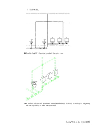 f Click Modify.
26 Double-click 3D - Plumbing to make it the active view.
27 If either of the tees that were added need to be reoriented according to the slope of the piping,
use the Flip control to make the adjustment.
AddingVents to the System | 383
 