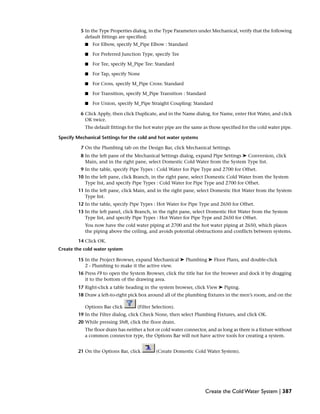 5 In the Type Properties dialog, in the Type Parameters under Mechanical, verify that the following
default fittings are specified:
■ For Elbow, specify M_Pipe Elbow : Standard
■ For Preferred Junction Type, specify Tee
■ For Tee, specify M_Pipe Tee: Standard
■ For Tap, specify None
■ For Cross, specify M_Pipe Cross: Standard
■ For Transition, specify M_Pipe Transition : Standard
■ For Union, specify M_Pipe Straight Coupling: Standard
6 Click Apply, then click Duplicate, and in the Name dialog, for Name, enter Hot Water, and click
OK twice.
The default fittings for the hot water pipe are the same as those specified for the cold water pipe.
Specify Mechanical Settings for the cold and hot water systems
7 On the Plumbing tab on the Design Bar, click Mechanical Settings.
8 In the left pane of the Mechanical Settings dialog, expand Pipe Settings ➤ Conversion, click
Main, and in the right pane, select Domestic Cold Water from the System Type list.
9 In the table, specify Pipe Types : Cold Water for Pipe Type and 2700 for Offset.
10 In the left pane, click Branch, in the right pane, select Domestic Cold Water from the System
Type list, and specify Pipe Types : Cold Water for Pipe Type and 2700 for Offset.
11 In the left pane, click Main, and in the right pane, select Domestic Hot Water from the System
Type list.
12 In the table, specify Pipe Types : Hot Water for Pipe Type and 2650 for Offset.
13 In the left panel, click Branch, in the right pane, select Domestic Hot Water from the System
Type list, and specify Pipe Types : Hot Water for Pipe Type and 2650 for Offset.
You now have the cold water piping at 2700 and the hot water piping at 2650, which places
the piping above the ceiling, and avoids potential obstructions and conflicts between systems.
14 Click OK.
Create the cold water system
15 In the Project Browser, expand Mechanical ➤ Plumbing ➤ Floor Plans, and double-click
2 - Plumbing to make it the active view.
16 Press F9 to open the System Browser, click the title bar for the browser and dock it by dragging
it to the bottom of the drawing area.
17 Right-click a table heading in the system browser, click View ➤ Piping.
18 Draw a left-to-right pick box around all of the plumbing fixtures in the men’s room, and on the
Options Bar click (Filter Selection).
19 In the Filter dialog, click Check None, then select Plumbing Fixtures, and click OK.
20 While pressing Shift, click the floor drain.
The floor drain has neither a hot or cold water connector, and as long as there is a fixture without
a common connector type, the Options Bar will not have active tools for creating a system.
21 On the Options Bar, click (Create Domestic Cold Water System).
Create the Cold Water System | 387
 