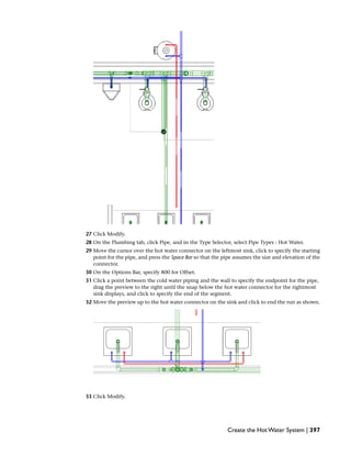 27 Click Modify.
28 On the Plumbing tab, click Pipe, and in the Type Selector, select Pipe Types : Hot Water.
29 Move the cursor over the hot water connector on the leftmost sink, click to specify the starting
point for the pipe, and press the Space Bar so that the pipe assumes the size and elevation of the
connector.
30 On the Options Bar, specify 800 for Offset.
31 Click a point between the cold water piping and the wall to specify the endpoint for the pipe,
drag the preview to the right until the snap below the hot water connector for the rightmost
sink displays, and click to specify the end of the segment.
32 Move the preview up to the hot water connector on the sink and click to end the run as shown.
33 Click Modify.
Create the Hot Water System | 397
 