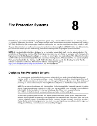 Fire Protection Systems
In this tutorial, you create a wet and dry fire protection system using a linked architectural model of a building project.
As you create the systems, you follow a series of exercises that teach the recommended systems design workflow for Revit
MEP 2009. By following the recommended workflow, you learn the best practices for designing systems with Revit MEP.
The goal of this tutorial is to teach you to create a fire protection system using Revit MEP 2009. At the end of this tutorial,
you will understand the process, methodology, and specific techniques for designing fire protection systems.
NOTE All exercises in this tutorial are designed to be completed sequentially; each exercise is dependent on the
completion of the previous exercise. After finishing each exercise, you can choose to save your work. However, it is
highly recommended that you always begin an exercise by opening the provided dataset. This dataset includes the
work from the previous exercise(s) and ensures a seamless training session. The datasets that you use to complete
this tutorial are located in the Training Files ➤ Metric directory. You can search this directory to verify that the
datasets have been downloaded. If the tutorial datasets are not present, go to
http://www.autodesk.com/revitmep-documentation and download them.
Designing Fire Protection Systems
The most common method of designing systems in Revit MEP is to work within a linked architectural
building model. In this tutorial, you will use a project file that has already been linked to an architectural
model, with Space components placed in the areas throughout the model. To learn more about linking and
preparing an architectural model, see Planning Mechanical Systems in the Mechanical Systems tutorial.
NOTE The architectural model used with this tutorial is in the Architectural folder. You should maintain the relative
path to the architectural model. However, if the link is lost, you can click File menu ➤ Manage Links to reload the
linked model. On the Revit tab on the Manage Links dialog, click Reload From, navigate to Training
Files ➤ Metric ➤ Fire Protection ➤ Metric_Arch_Model, and select m Office Building.rvt.
In this lesson, you will create both wet and dry fire protection systems for the second floor of an office
building. You begin each fire protection system design by placing sprinklers in the rooms. Then, you create
a system to logically connect the sprinklers, and finally, you create piping to physically connect the sprinklers.
During the fire protection design process, you create views and pipe types, manually modify the pipes and
fittings, insert fittings, create schedules, and size and tag the pipes.
8
401
 
