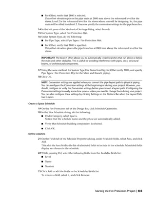 ■ For Offset, verify that 2800 is selected.
This offset elevation places the pipe main at 2800 mm above the referenced level for the
views. Level 2 is the referenced level for the views where you will be designing. So, the pipe
main will be offset from level 2. You now specify the conversion settings for the pipe branches.
14 In the left pane of the Mechanical Settings dialog, select Branch.
15 For System Type, select Fire Protection Wet.
16 Under System Type, do the following:
■ For Pipe Type, select Pipe Types : Fire Protection Wet.
■ For Offset, verify that 2800 is specified.
This offset elevation places the pipe branches at 2800 mm above the referenced level for the
views.
IMPORTANT The branch offset allows you to automatically create branches that run above or below
the main and other obstacles. This is useful for avoiding interference with pipes, duct, structural
beams, or architectural components.
17 Using the same method, for System Type Fire Protection Dry, for Offset verify 2800, and specify
Pipe Types : Fire Protection Dry for the Main and Branch piping.
18 Click OK.
NOTE Conversion settings are applied when you convert the pipe layout path to physical piping.
You can configure the Conversion settings at the beginning or during your project. However, you
should configure or verify the Conversion settings before you convert a layout path. Configuring the
Conversion settings is usually a one-time process unless you need to change them during your project.
You can also configure these settings by clicking Settings on the Options Bar when the Layout Path
tool is open.
Create a Space Schedule
19 On the Fire Protection tab of the Design Bar, click Schedule/Quantities.
20 In the New Schedule dialog, do the following:
■ Under Category, select Spaces.
Notice that the schedule name and the phase are automatically added.
■ Verify that Schedule building components is selected.
■ Click OK.
Define columns
21 On the Fields tab of the Schedule Properties dialog, under Available fields, select Area, and click
Add.
This adds the Area field to the list of scheduled fields to include in the schedule. Scheduled fields
display as columns in the schedule.
22 While pressing Ctrl, select the following fields from the Available fields list:
■ Level
■ Name
■ Number
23 Click Add to add the fields to the Scheduled fields list.
To remove a field, select it, and click Remove.
Starting the Fire Protection Project | 403
 