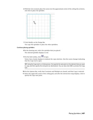 6 With the view zoomed, place the cursor over the approximate center of the ceiling tile as shown,
and click to place the sprinkler.
7 Click Modify on the Design Bar.
You copy this sprinkler to place the other sprinklers.
Continue placing sprinklers
8 In the drawing area, select the sprinkler that you placed.
The selected sprinkler displays in red.
9 On the Edit toolbar, click (Copy).
Notice that a border displays to indicate the copy selection. Also the cursor changes indicating
that the Copy tool is open.
TIP Using the Copy tool is a 2-click process. First specify the start point on the element that you want
to copy and then specify the end point (or destination). You can also enter CO to activate the Copy
tool.
10 On the Options Bar, verify that Constrain and Multiple are cleared, and that Copy is selected.
11 Select the upper-left corner of the ceiling grid, and after the intersection snap displays, click to
specify the copy start point.
Placing Sprinklers | 407
 