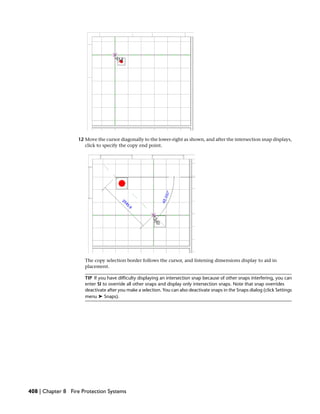12 Move the cursor diagonally to the lower-right as shown, and after the intersection snap displays,
click to specify the copy end point.
The copy selection border follows the cursor, and listening dimensions display to aid in
placement.
TIP If you have difficulty displaying an intersection snap because of other snaps interfering, you can
enter SI to override all other snaps and display only intersection snaps. Note that snap overrides
deactivate after you make a selection. You can also deactivate snaps in the Snaps dialog (click Settings
menu ➤ Snaps).
408 | Chapter 8 Fire Protection Systems
 