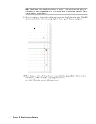 NOTE Similar to the Move or Copy tool, creating an array is a 2-step process. You first specify an
array start point, then you move the cursor to the second or last location (if you have more than 2
arrays), to specify array end point.
24 Move the cursor over the upper-left ceiling grid intersection directly above the upper Office 202
sprinkler, and after the intersection snap displays, click to specify the array start point.
25 Move the cursor to the left along the same horizontal ceiling grid, and after the intersection
snap displays, click to specify the array end point as shown.
An outline follows the cursor to aid in placement.
414 | Chapter 8 Fire Protection Systems
 