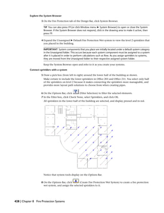 Explore the System Browser
3 On the Fire Protection tab of the Design Bar, click System Browser.
TIP You can also press F9 (or click Window menu ➤ System Browser) to open or close the System
Browser. If the System Browser does not respond, click in the drawing area to make it active, then
press F9.
4 Expand the Unassigned ➤ Default Fire Protection Wet system to view the level 2 sprinklers that
you placed in the building.
IMPORTANT System components that you place are initially located under a default system category
in the Unassigned folder. This occurs because each system component must be assigned to a system
after it is placed in order to perform calculations such as flow. As you assign sprinklers to systems,
they are moved from the Unassigned folder to their respective assigned system folder.
Keep the System Browser open and refer to it as you create your systems.
Connect sprinklers with a system
5 Draw a pick box (from left to right) around the lower half of the building as shown.
Make certain to include the lower sprinklers in Office 203 and Office 211. You select only half
of the sprinklers on level 2 because it makes connecting the sprinklers more manageable, and
provides more layout path solutions to choose from when creating pipes.
6 On the Options Bar, click (Filter Selection) to filter the selected elements.
7 In the Filter box, click Check None, select Sprinklers, and click OK.
All sprinklers in the lower half of the building are selected, and display pinned and in red.
Notice that system tools display on the Options Bar.
8 On the Options Bar, click (Create Fire Protection Wet System) to create a fire protection
wet system, and assign the selected sprinklers to it.
428 | Chapter 8 Fire Protection Systems
 