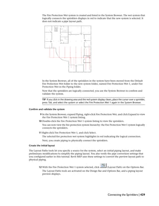 The Fire Protection Wet system is created and listed in the System Browser. The wet system that
logically connects the sprinklers displays in red to indicate that the new system is selected. It
does not indicate a pipe layout path.
In the System Browser, all of the sprinklers in the system have been moved from the Default
Fire Protection Wet folder to the new system folder, named Fire Protection Wet 1, under Fire
Protection Wet in the Piping folder.
Now that the sprinklers are logically connected, you use the System Browser to confirm and
validate the system.
TIP If you click in the drawing area and the red system display clears, place the cursor over a sprinkler,
press Tab, and select the system or select the Fire Protection Wet 1 again in the System Browser.
Confirm and validate the system
9 In the System Browser, expand Piping, right-click Fire Protection Wet, and click Expand to view
the Fire Protection Wet 1 system listing.
10 Double-click the Fire Protection Wet 1 system listing to view the sprinklers.
You can now view the fire protection system hierarchy: the Fire Protection Wet 1 system logically
connects the sprinklers.
11 Right-click Fire Protection Wet 1, and click Select.
The selected fire protection wet system highlights in red indicating the logical connection.
Next, you create piping to physically connect the sprinklers.
Create the initial layout
The Layout Paths tools let you specify a source for the system, select an initial piping layout, and make
preliminary modifications to simplify the piping layout. You also verify the pipe conversion settings that
you configured earlier in this tutorial. Revit MEP uses these settings to convert the preview layout path to
physical piping.
12 With the Fire Protection Wet 1 system selected, click (Layout Path) on the Options Bar.
The Layout Paths tools are activated on the Design Bar and Options Bar, and a piping layout
preview displays.
Connecting the Sprinklers | 429
 