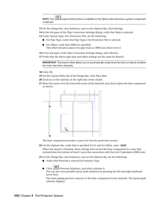 NOTE The (Layout Path) button is available on the Options Bar whenever a system component
is selected.
13 On the Design Bar, click Solutions, and on the Options Bar, click Settings.
14 In the left pane of the Pipe Conversion Settings dialog, verify that Main is selected.
15 Under System Type: Fire Protection Wet, do the following:
■ For Pipe Type, verify that Pipe Types: Fire Protection Wet is selected.
■ For Offset, verify that 2800.0 is specified.
This offset elevation places the pipe main at 2800 mm above level 2.
16 In the left pane of the Pipe Conversion Settings dialog, select Branch.
17 Verify that the above pipe type and offset settings are the same for Branch.
IMPORTANT The branch offset allows you to automatically create branches that run above or below
the main and other obstacles.
18 Click OK.
19 On the Layout Paths tab of the Design Bar, click Place Base.
20 Zoom in on the stairway at the right side of the model.
21 Move the cursor over the lower-left corner of the stairwell, and click to place the base component
as shown.
The base component provides a source for the fire protection system.
22 On the Options Bar, verify that is specified for D, and for Offset, enter -3650.
When the layout is finished, these settings will convert the base component to a riser that
extends from the bottom of Level 1 up to the connection with the level 2 sprinklers (2800 mm).
23 On the Design Bar, click Solutions, and on the Options Bar, do the following:
■ Verify that Network is selected for Solution Type.
■ Click (Previous Solution), and select solution 4.
You can also view possible layout path solutions by pressing the left and right keyboard
arrow keys.
The main piping preview connects to the base component in the stairwell. The layout path
solution displays.
430 | Chapter 8 Fire Protection Systems
 