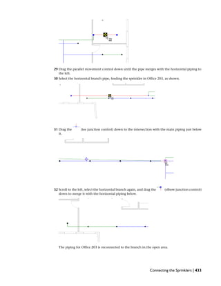 29 Drag the parallel movement control down until the pipe merges with the horizontal piping to
the left.
30 Select the horizontal branch pipe, feeding the sprinkler in Office 203, as shown.
31 Drag the (tee junction control) down to the intersection with the main piping just below
it.
32 Scroll to the left, select the horizontal branch again, and drag the (elbow junction control)
down to merge it with the horizontal piping below.
The piping for Office 203 is reconnected to the branch in the open area.
Connecting the Sprinklers | 433
 