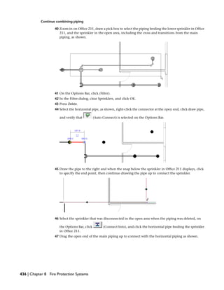 Continue combining piping
40 Zoom in on Office 211, draw a pick box to select the piping feeding the lower sprinkler in Office
211, and the sprinkler in the open area, including the cross and transitions from the main
piping, as shown.
41 On the Options Bar, click (Filter).
42 In the Filter dialog, clear Sprinklers, and click OK.
43 Press Delete.
44 Select the horizontal pipe, as shown, right-click the connector at the open end, click draw pipe,
and verify that (Auto Connect) is selected on the Options Bar.
45 Draw the pipe to the right and when the snap below the sprinkler in Office 211 displays, click
to specify the end point, then continue drawing the pipe up to connect the sprinkler.
46 Select the sprinkler that was disconnected in the open area when the piping was deleted, on
the Options Bar, click (Connect Into), and click the horizontal pipe feeding the sprinkler
in Office 211.
47 Drag the open end of the main piping up to connect with the horizontal piping as shown.
436 | Chapter 8 Fire Protection Systems
 