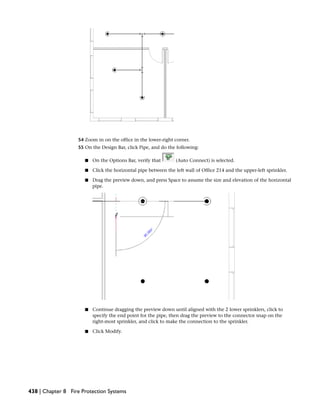 54 Zoom in on the office in the lower-right corner.
55 On the Design Bar, click Pipe, and do the following:
■ On the Options Bar, verify that (Auto Connect) is selected.
■ Click the horizontal pipe between the left wall of Office 214 and the upper-left sprinkler.
■ Drag the preview down, and press Space to assume the size and elevation of the horizontal
pipe.
■ Continue dragging the preview down until aligned with the 2 lower sprinklers, click to
specify the end point for the pipe, then drag the preview to the connector snap on the
right-most sprinkler, and click to make the connection to the sprinkler.
■ Click Modify.
438 | Chapter 8 Fire Protection Systems
 
