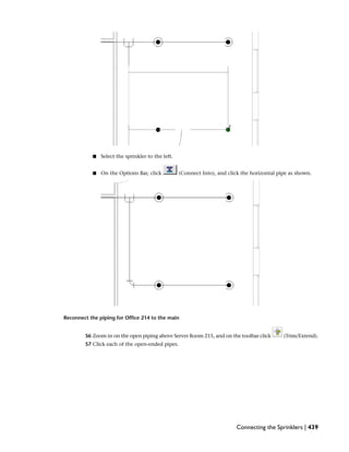 ■ Select the sprinkler to the left.
■ On the Options Bar, click (Connect Into), and click the horizontal pipe as shown.
Reconnect the piping for Office 214 to the main
56 Zoom in on the open piping above Server Room 215, and on the toolbar click (Trim/Extend).
57 Click each of the open-ended pipes.
Connecting the Sprinklers | 439
 